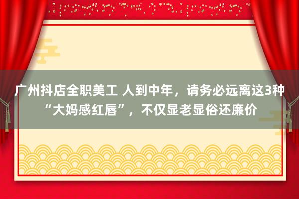 广州抖店全职美工 人到中年，请务必远离这3种“大妈感红唇”，不仅显老显俗还廉价