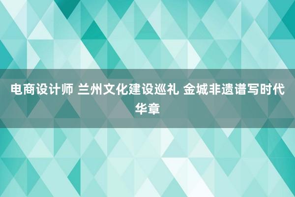 电商设计师 兰州文化建设巡礼 金城非遗谱写时代华章