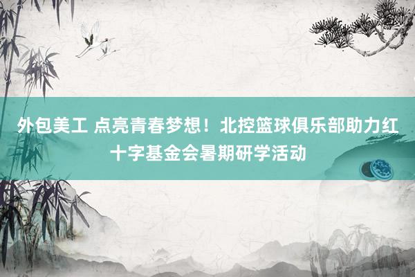 外包美工 点亮青春梦想！北控篮球俱乐部助力红十字基金会暑期研学活动