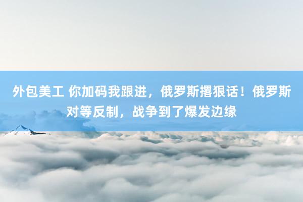 外包美工 你加码我跟进，俄罗斯撂狠话！俄罗斯对等反制，战争到了爆发边缘