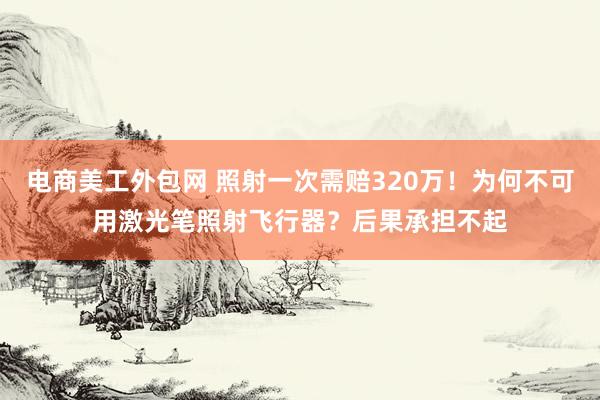 电商美工外包网 照射一次需赔320万！为何不可用激光笔照射飞行器？后果承担不起