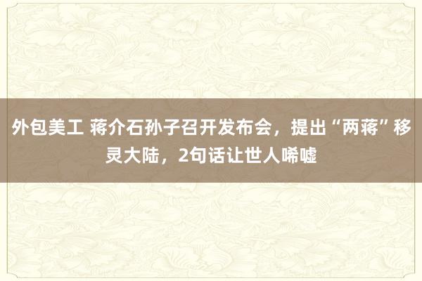 外包美工 蒋介石孙子召开发布会，提出“两蒋”移灵大陆，2句话让世人唏嘘