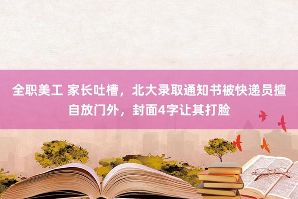 全职美工 家长吐槽，北大录取通知书被快递员擅自放门外，封面4字让其打脸