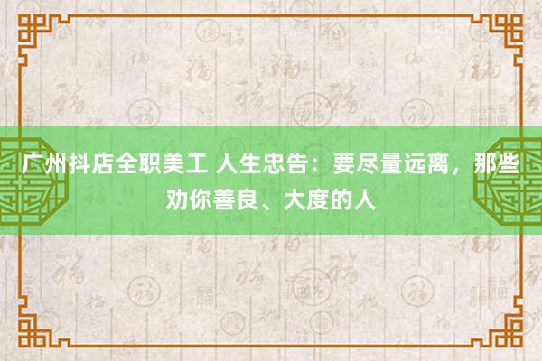 广州抖店全职美工 人生忠告：要尽量远离，那些劝你善良、大度的人