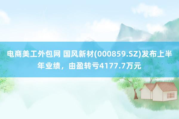 电商美工外包网 国风新材(000859.SZ)发布上半年业绩，由盈转亏4177.7万元