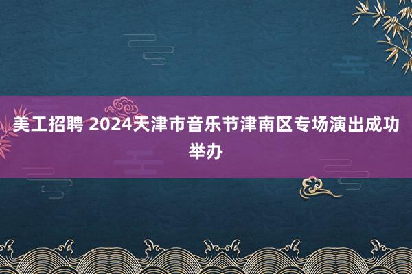 美工招聘 2024天津市音乐节津南区专场演出成功举办