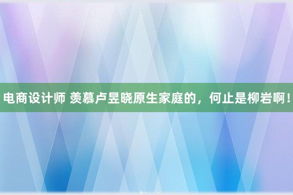 电商设计师 羡慕卢昱晓原生家庭的，何止是柳岩啊！