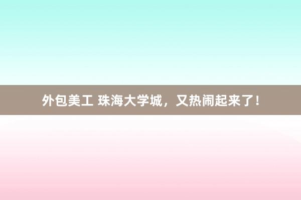 外包美工 珠海大学城，又热闹起来了！