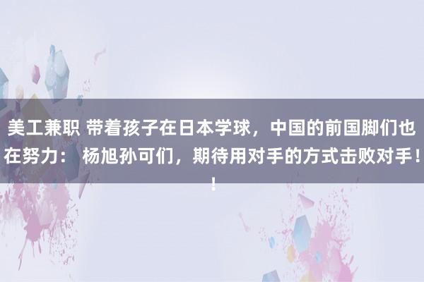 美工兼职 带着孩子在日本学球，中国的前国脚们也在努力： 杨旭孙可们，期待用对手的方式击败对手！