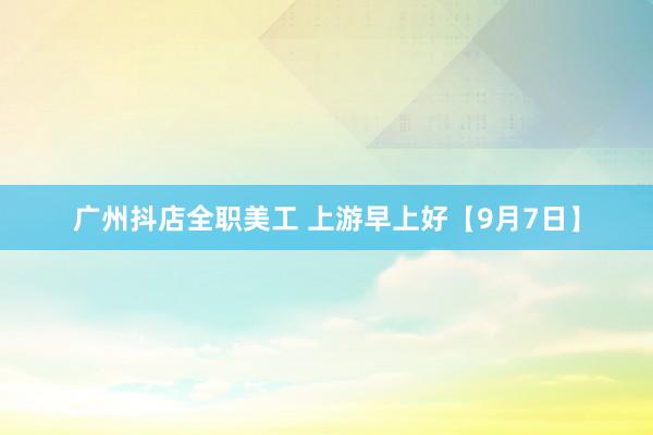 广州抖店全职美工 上游早上好【9月7日】