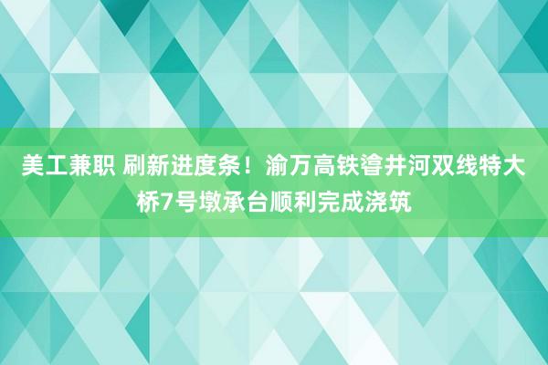 美工兼职 刷新进度条！渝万高铁㽏井河双线特大桥7号墩承台顺利完成浇筑